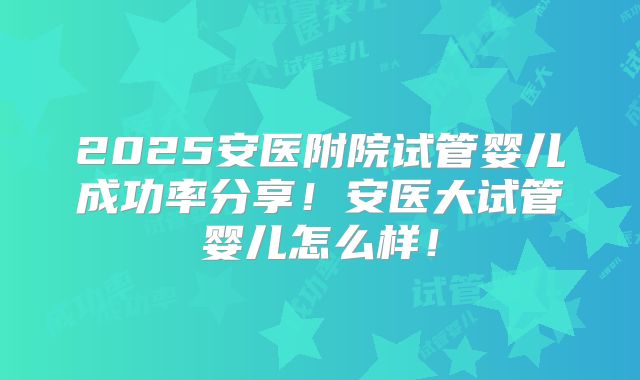 2025安医附院试管婴儿成功率分享！安医大试管婴儿怎么样！