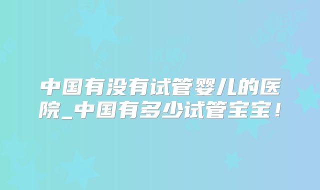 中国有没有试管婴儿的医院_中国有多少试管宝宝！