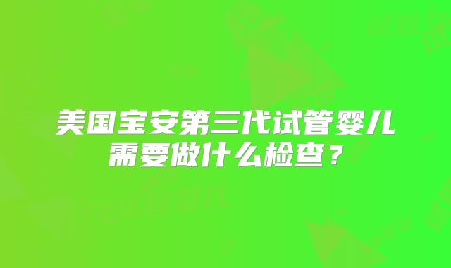 美国宝安第三代试管婴儿需要做什么检查?