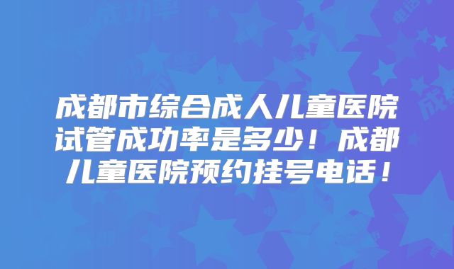 成都市综合成人儿童医院试管成功率是多少！成都儿童医院预约挂号电话！