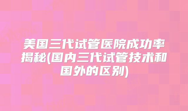 美国三代试管医院成功率揭秘(国内三代试管技术和国外的区别)