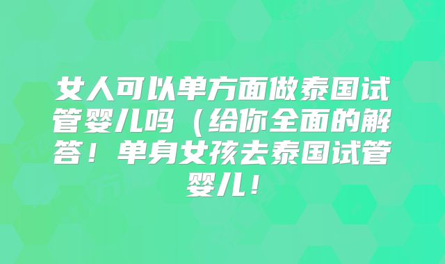 女人可以单方面做泰国试管婴儿吗（给你全面的解答！单身女孩去泰国试管婴儿！