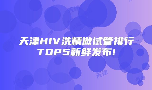 天津HIV洗精做试管排行TOP5新鲜发布!