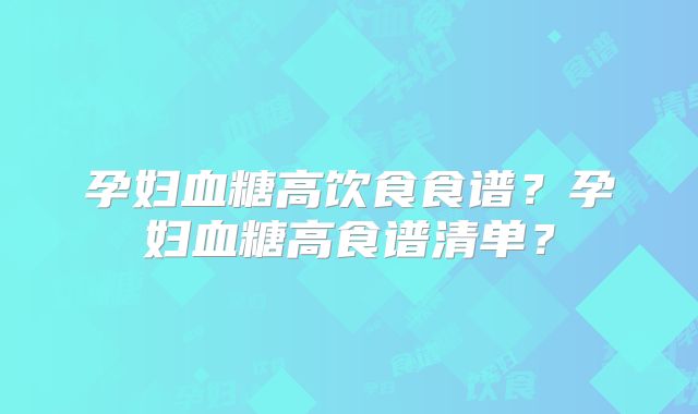 孕妇血糖高饮食食谱？孕妇血糖高食谱清单？