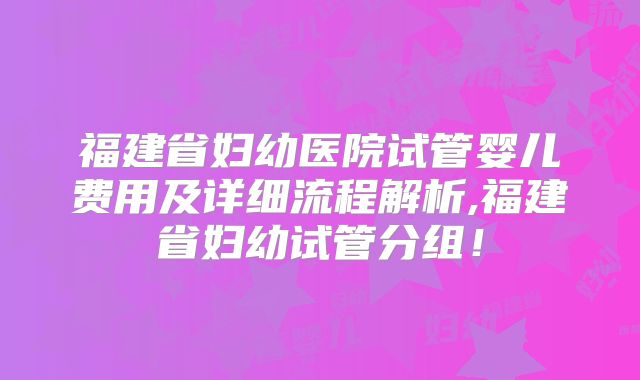 福建省妇幼医院试管婴儿费用及详细流程解析,福建省妇幼试管分组！