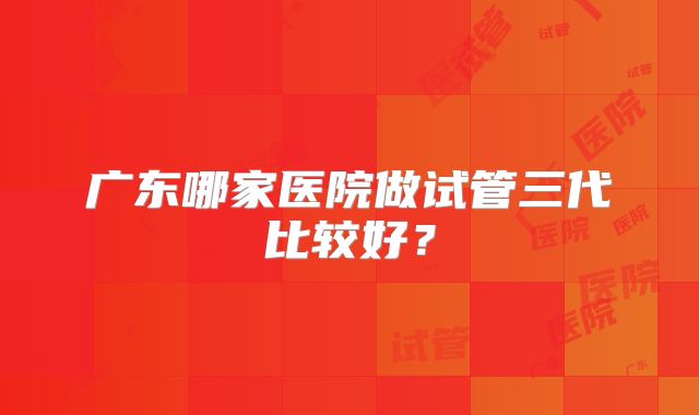 广东哪家医院做试管三代比较好?