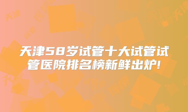 天津58岁试管十大试管试管医院排名榜新鲜出炉!