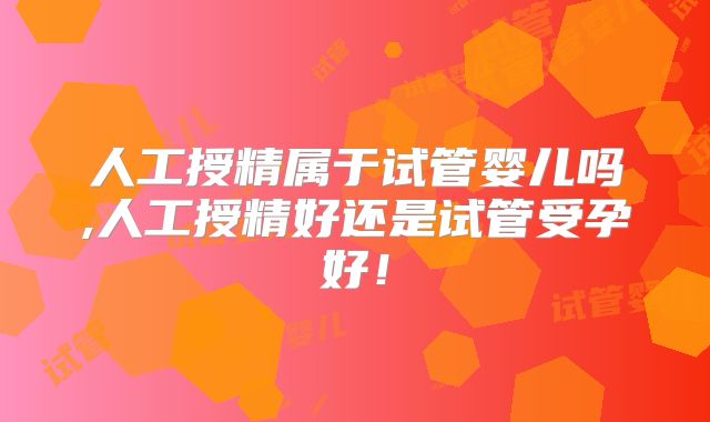 人工授精属于试管婴儿吗,人工授精好还是试管受孕好！