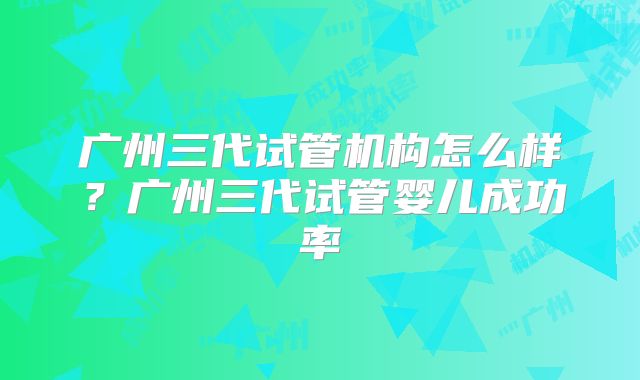 广州三代试管机构怎么样?广州三代试管婴儿成功率
