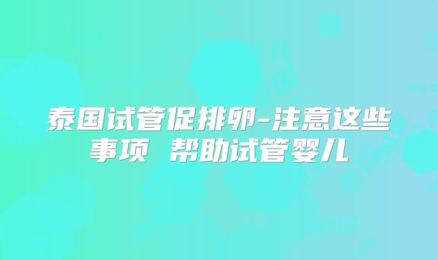 泰国试管促排卵-注意这些事项 帮助试管婴儿