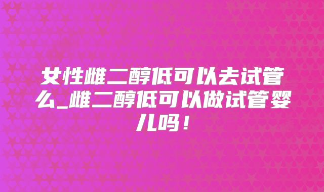女性雌二醇低可以去试管么_雌二醇低可以做试管婴儿吗！