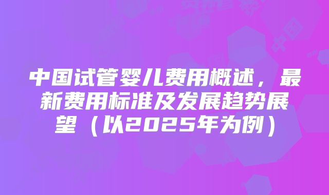 中国试管婴儿费用概述,最新费用标准及发展趋势展望(以2025年为例)
