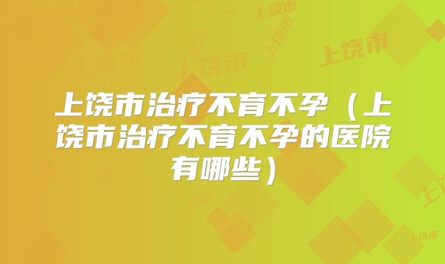 上饶市治疗不育不孕（上饶市治疗不育不孕的医院有哪些）