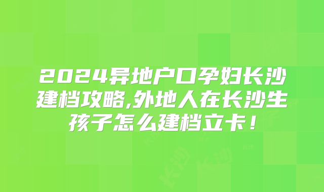 2024异地户口孕妇长沙建档攻略,外地人在长沙生孩子怎么建档立卡!