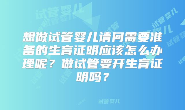 想做试管婴儿请问需要准备的生育证明应该怎么办理呢？做试管要开生育证明吗？