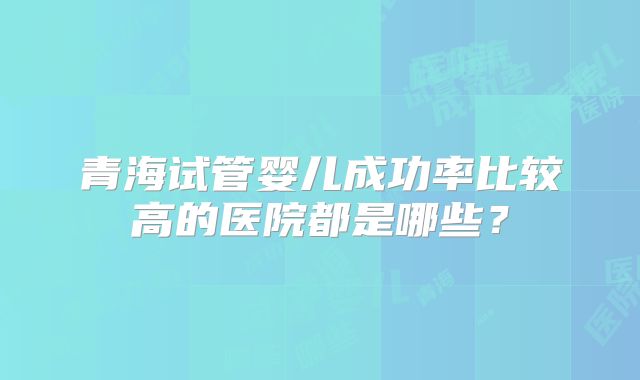 青海试管婴儿成功率比较高的医院都是哪些？