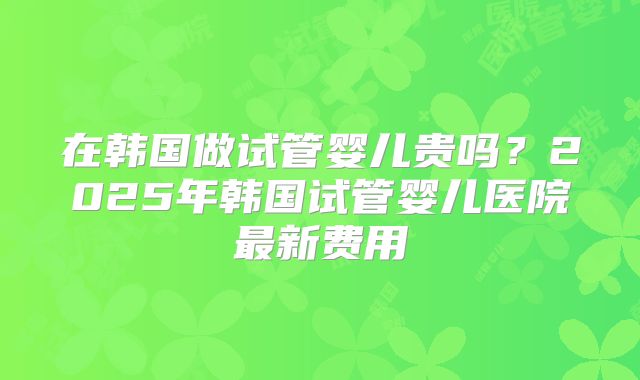 在韩国做试管婴儿贵吗？2025年韩国试管婴儿医院最新费用