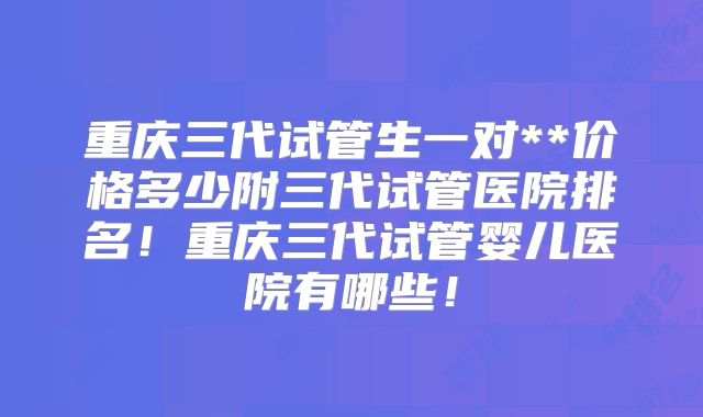 重庆三代试管生一对**价格多少附三代试管医院排名！重庆三代试管婴儿医院有哪些！