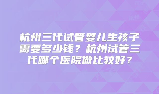 杭州三代试管婴儿生孩子需要多少钱？杭州试管三代哪个医院做比较好？