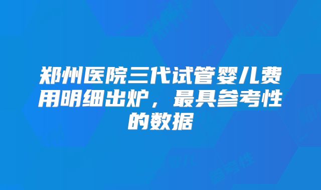 郑州医院三代试管婴儿费用明细出炉，最具参考性的数据