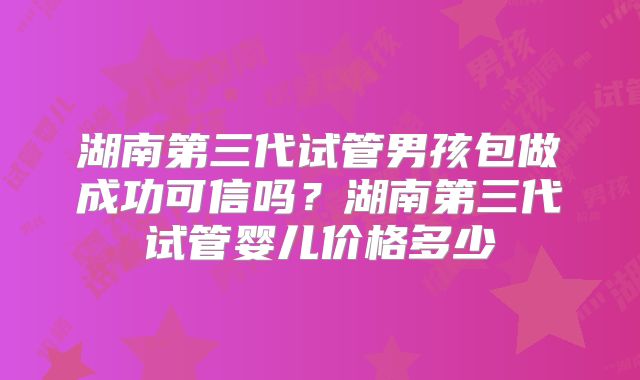 湖南第三代试管男孩包做成功可信吗?湖南第三代试管婴儿价格多少