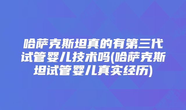 哈萨克斯坦真的有第三代试管婴儿技术吗(哈萨克斯坦试管婴儿真实经历)