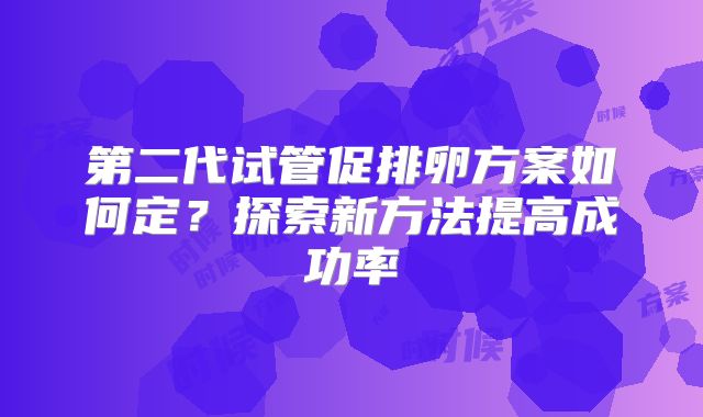 第二代试管促排卵方案如何定？探索新方法提高成功率