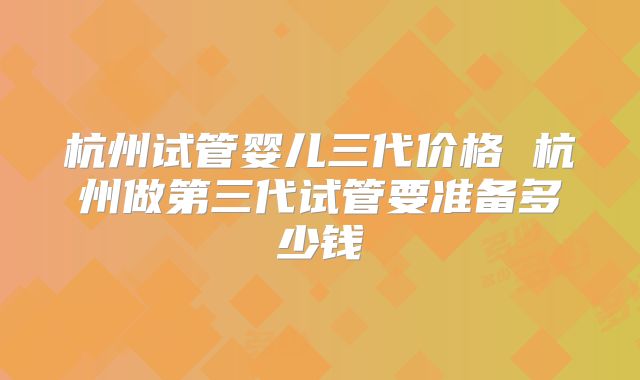 杭州试管婴儿三代价格 杭州做第三代试管要准备多少钱