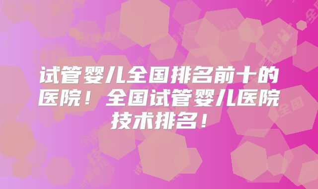 试管婴儿全国排名前十的医院！全国试管婴儿医院技术排名！