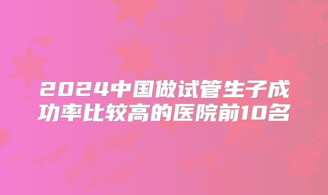2024中国做试管生子成功率比较高的医院前10名