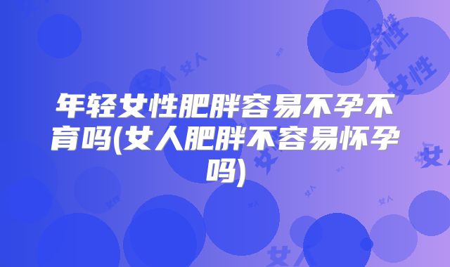 年轻女性肥胖容易不孕不育吗(女人肥胖不容易怀孕吗)