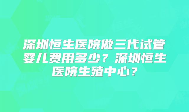 深圳恒生医院做三代试管婴儿费用多少?深圳恒生医院生殖中心?