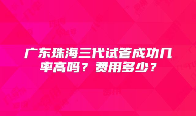 广东珠海三代试管成功几率高吗？费用多少？