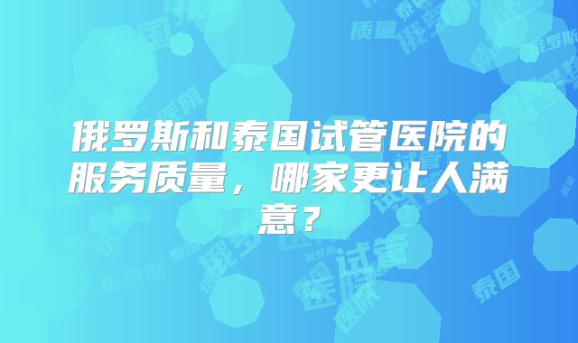 俄罗斯和泰国试管医院的服务质量，哪家更让人满意？