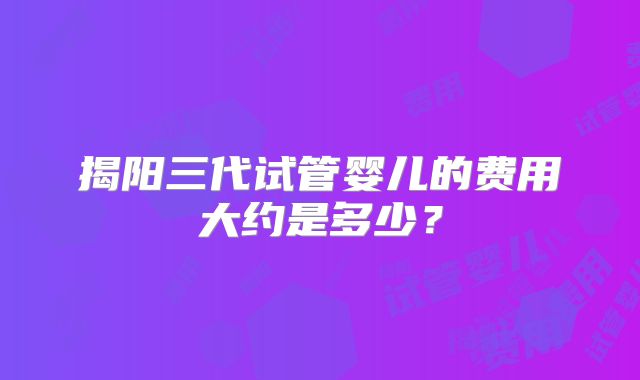 揭阳三代试管婴儿的费用大约是多少？