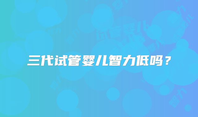 三代试管婴儿智力低吗?