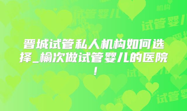 晋城试管私人机构如何选择_榆次做试管婴儿的医院!