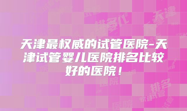 天津最权威的试管医院-天津试管婴儿医院排名比较好的医院!