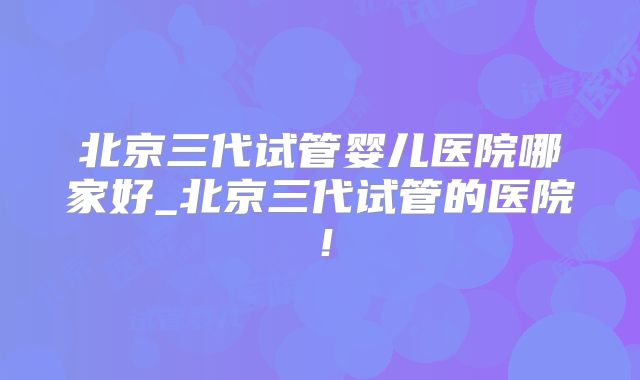 北京三代试管婴儿医院哪家好_北京三代试管的医院！