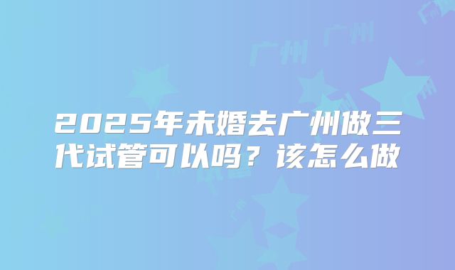 2025年未婚去广州做三代试管可以吗?该怎么做