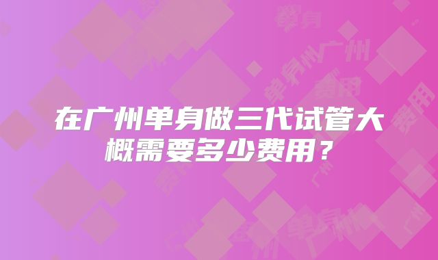 在广州单身做三代试管大概需要多少费用？