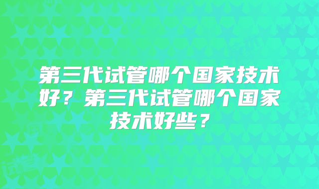 第三代试管哪个国家技术好？第三代试管哪个国家技术好些？