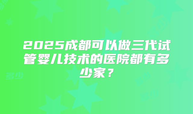 2025成都可以做三代试管婴儿技术的医院都有多少家？
