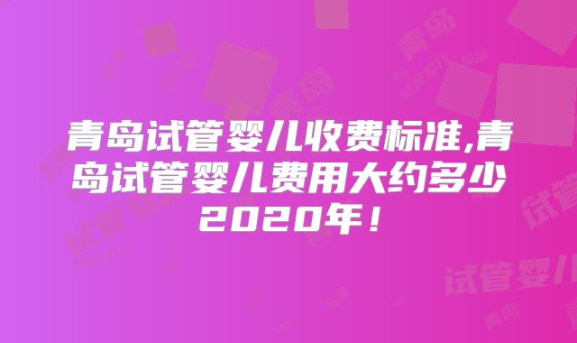 青岛试管婴儿收费标准,青岛试管婴儿费用大约多少2020年！