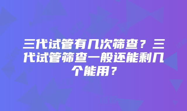 三代试管有几次筛查？三代试管筛查一般还能剩几个能用？