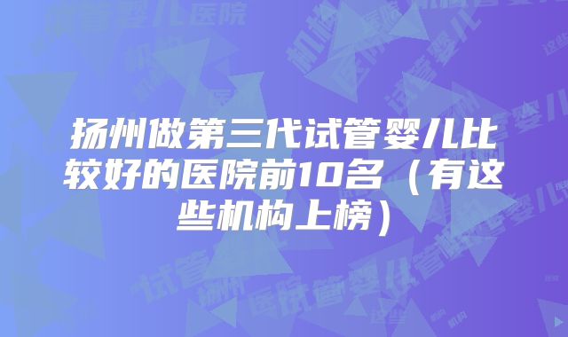 扬州做第三代试管婴儿比较好的医院前10名（有这些机构上榜）