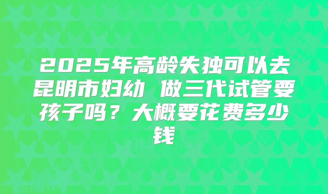 2025年高龄失独可以去昆明市妇幼 做三代试管要孩子吗?大概要花费多少钱