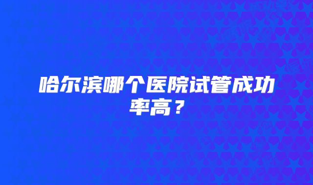 哈尔滨哪个医院试管成功率高?