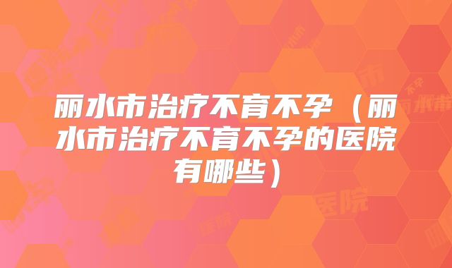 丽水市治疗不育不孕(丽水市治疗不育不孕的医院有哪些)