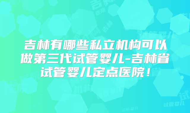 吉林有哪些私立机构可以做第三代试管婴儿-吉林省试管婴儿定点医院！
